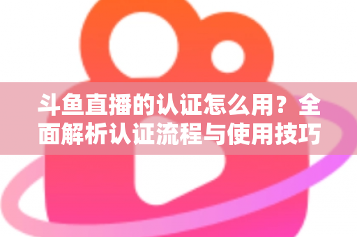 斗鱼直播的认证怎么用?全面解析认证流程与使用技巧,助你快速开启直播之旅 斗鱼直播的认证怎么用?全面解析认证流程与使用技巧,助你快速开启直播之旅