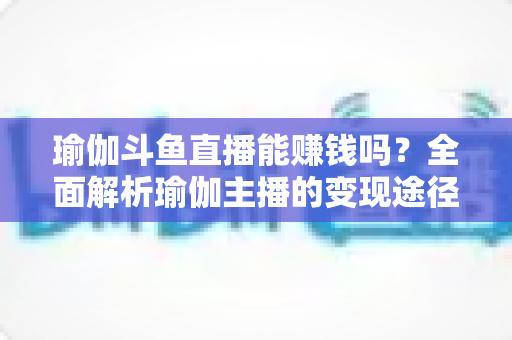 瑜伽斗鱼直播能赚钱吗？全面解析瑜伽主播的变现途径与成功攻略