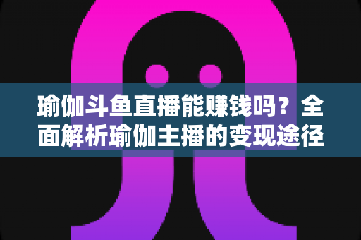 瑜伽斗鱼直播能赚钱吗？全面解析瑜伽主播的变现途径与成功攻略