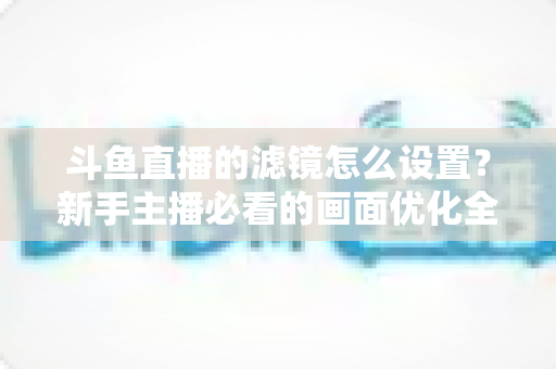 斗鱼直播的滤镜怎么设置？新手主播必看的画面优化全攻略
