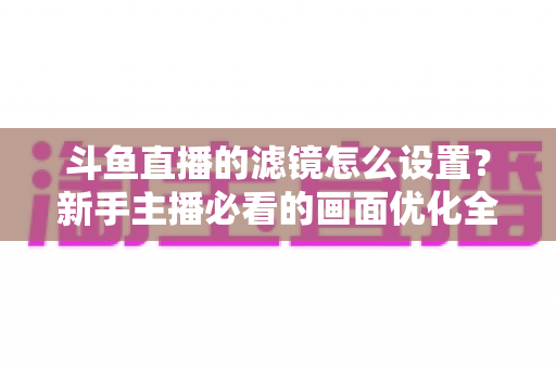 斗鱼直播的滤镜怎么设置？新手主播必看的画面优化全攻略