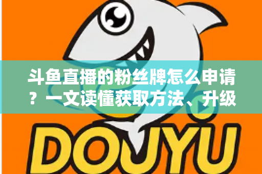 斗鱼直播的粉丝牌怎么申请？一文读懂获取方法、升级技巧与常见问题全攻略