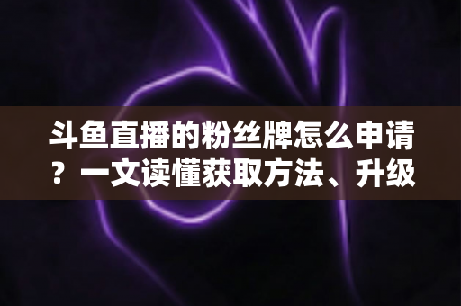 斗鱼直播的粉丝牌怎么申请？一文读懂获取方法、升级技巧与常见问题全攻略