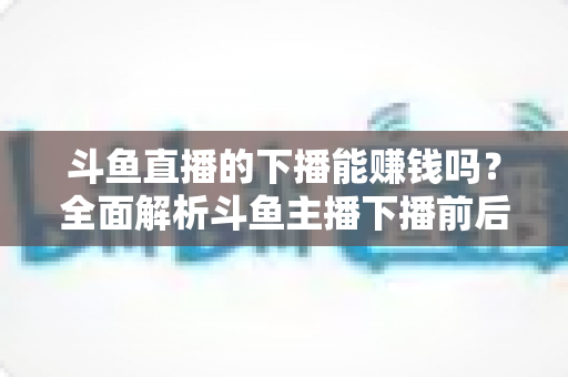 斗鱼直播的下播能赚钱吗？全面解析斗鱼主播下播前后的收益来源与变现技巧