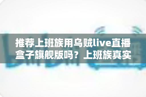 推荐上班族用乌贼live直播盒子旗舰版吗？上班族真实选购指南与深度解析
