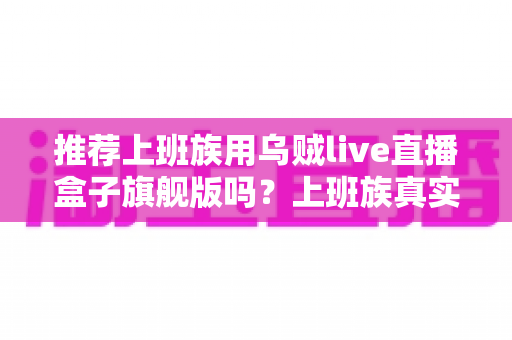 推荐上班族用乌贼live直播盒子旗舰版吗？上班族真实选购指南与深度解析