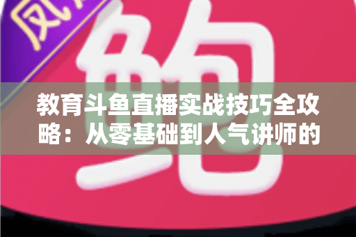 教育斗鱼直播实战技巧全攻略：从零基础到人气讲师的进阶指南