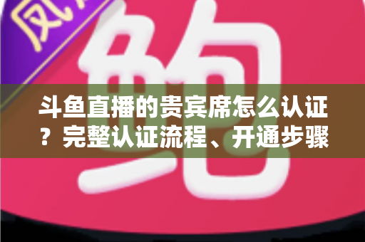 斗鱼直播的贵宾席怎么认证?完整认证流程、开通步骤与专属权益详解 斗鱼直播的贵宾席怎么认证?完整认证流程、开通步骤与专属权益详解