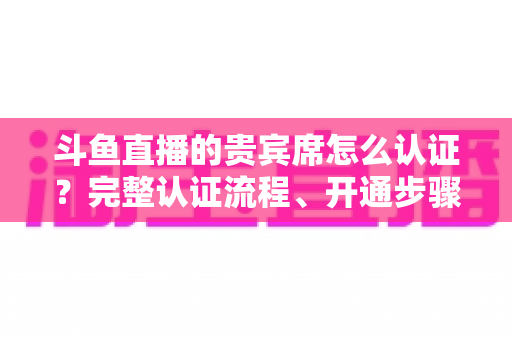 斗鱼直播的贵宾席怎么认证?完整认证流程、开通步骤与专属权益详解 斗鱼直播的贵宾席怎么认证?完整认证流程、开通步骤与专属权益详解