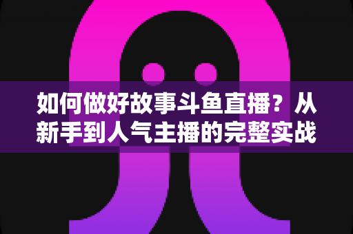 如何做好故事斗鱼直播?从新手到人气主播的完整实战运营指南 如何做好故事斗鱼直播?从新手到人气主播的完整实战运营指南