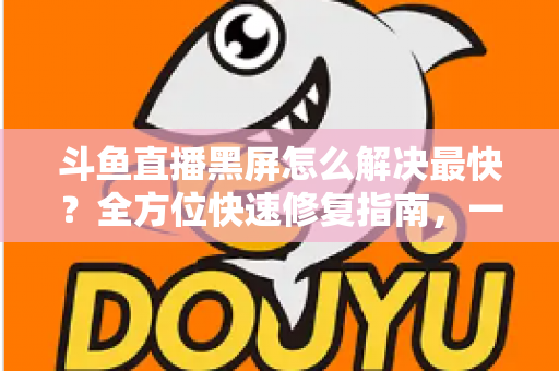 斗鱼直播黑屏怎么解决最快?全方位快速修复指南,一分钟恢复流畅观看 斗鱼直播黑屏怎么解决最快?全方位快速修复指南,一分钟恢复流畅观看