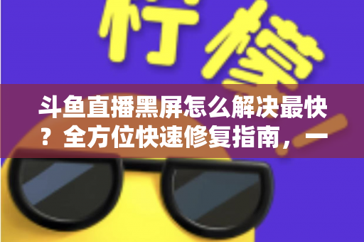 斗鱼直播黑屏怎么解决最快？全方位快速修复指南，一分钟恢复流畅观看