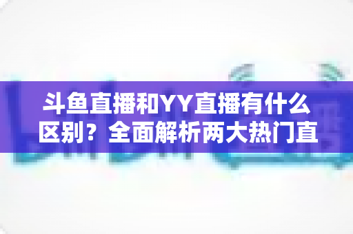 斗鱼直播和YY直播有什么区别?全面解析两大热门直播平台的核心差异、玩法特色与选择指南 斗鱼直播和YY直播有什么区别?全面解析两大热门直播平台的核心差异、玩法特色与选择指南