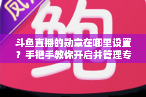 斗鱼直播的勋章在哪里设置？手把手教你开启并管理专属粉丝勋章