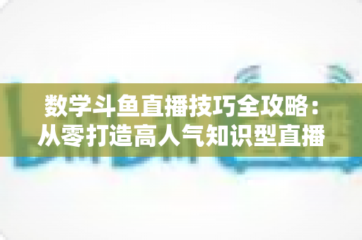 数学斗鱼直播技巧全攻略:从零打造高人气知识型直播间的实战秘籍 数学斗鱼直播技巧全攻略:从零打造高人气知识型直播间的实战秘籍