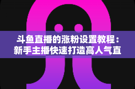 斗鱼直播的涨粉设置教程:新手主播快速打造高人气直播间的完整实操指南 斗鱼直播的涨粉设置教程:新手主播快速打造高人气直播间的完整实操指南
