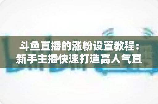 斗鱼直播的涨粉设置教程：新手主播快速打造高人气直播间的完整实操指南