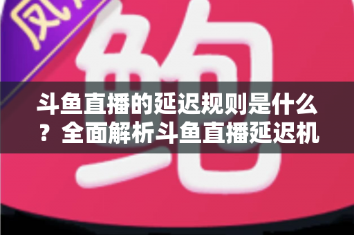 斗鱼直播的延迟规则是什么?全面解析斗鱼直播延迟机制、影响因素与实用应对指南 斗鱼直播的延迟规则是什么?全面解析斗鱼直播延迟机制、影响因素与实用应对指南