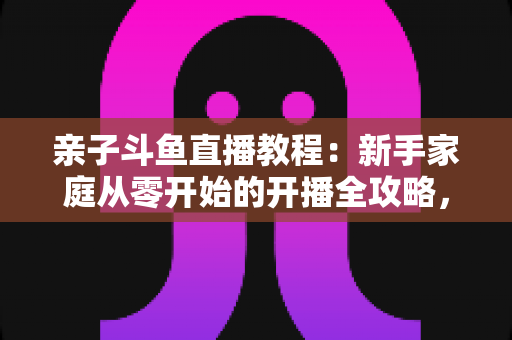 亲子斗鱼直播教程:新手家庭从零开始的开播全攻略,轻松打造温馨亲子互动直播间 亲子斗鱼直播教程:新手家庭从零开始的开播全攻略,轻松打造温馨亲子互动直播间