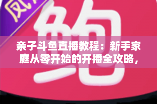 亲子斗鱼直播教程:新手家庭从零开始的开播全攻略,轻松打造温馨亲子互动直播间 亲子斗鱼直播教程:新手家庭从零开始的开播全攻略,轻松打造温馨亲子互动直播间