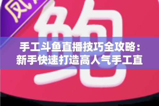 手工斗鱼直播技巧全攻略:新手快速打造高人气手工直播间的实战指南 手工斗鱼直播技巧全攻略:新手快速打造高人气手工直播间的实战指南