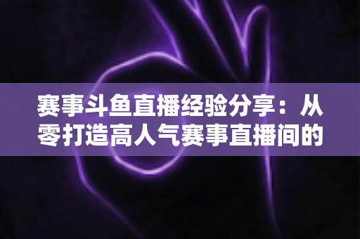 赛事斗鱼直播经验分享：从零打造高人气赛事直播间的实战指南