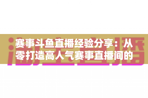 赛事斗鱼直播经验分享：从零打造高人气赛事直播间的实战指南