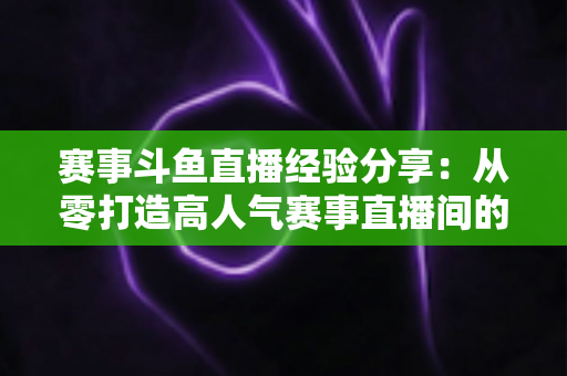 赛事斗鱼直播经验分享：从零打造高人气赛事直播间的实战指南