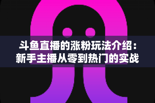斗鱼直播的涨粉玩法介绍:新手主播从零到热门的实战涨粉指南 斗鱼直播的涨粉玩法介绍:新手主播从零到热门的实战涨粉指南