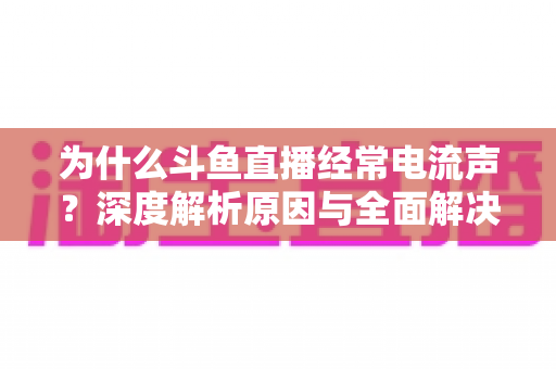 为什么斗鱼直播经常电流声？深度解析原因与全面解决方案指南