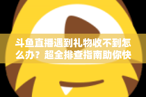 斗鱼直播遇到礼物收不到怎么办?超全排查指南助你快速解决礼物异常问题 斗鱼直播遇到礼物收不到怎么办?超全排查指南助你快速解决礼物异常问题
