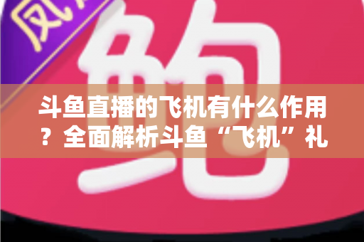 斗鱼直播的飞机有什么作用?全面解析斗鱼“飞机”礼物的功能、价值与使用指南 斗鱼直播的飞机有什么作用?全面解析斗鱼“飞机”礼物的功能、价值与使用指南