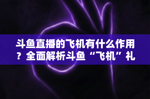斗鱼直播的飞机有什么作用?全面解析斗鱼“飞机”礼物的功能、价值与使用指南 斗鱼直播的飞机有什么作用?全面解析斗鱼“飞机”礼物的功能、价值与使用指南