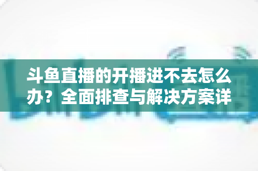 斗鱼直播的开播进不去怎么办?全面排查与解决方案详解 斗鱼直播的开播进不去怎么办?全面排查与解决方案详解