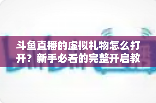 斗鱼直播的虚拟礼物怎么打开?新手必看的完整开启教程与使用攻略 斗鱼直播的虚拟礼物怎么打开?新手必看的完整开启教程与使用攻略
