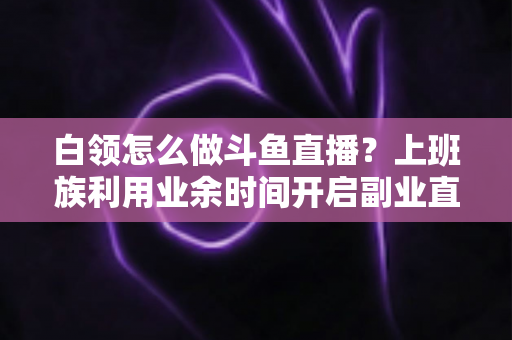 白领怎么做斗鱼直播?上班族利用业余时间开启副业直播的完整实战指南 白领怎么做斗鱼直播?上班族利用业余时间开启副业直播的完整实战指南
