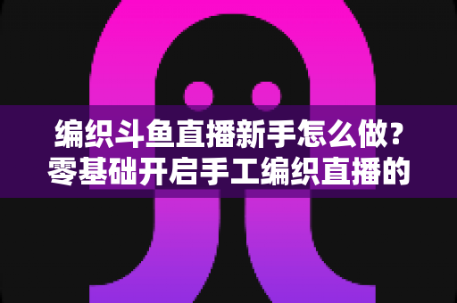 编织斗鱼直播新手怎么做?零基础开启手工编织直播的完整攻略 编织斗鱼直播新手怎么做?零基础开启手工编织直播的完整攻略