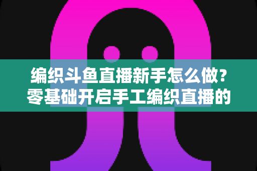 编织斗鱼直播新手怎么做?零基础开启手工编织直播的完整攻略 编织斗鱼直播新手怎么做?零基础开启手工编织直播的完整攻略