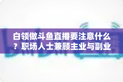 白领做斗鱼直播要注意什么?职场人士兼顾主业与副业的直播全攻略 白领做斗鱼直播要注意什么?职场人士兼顾主业与副业的直播全攻略