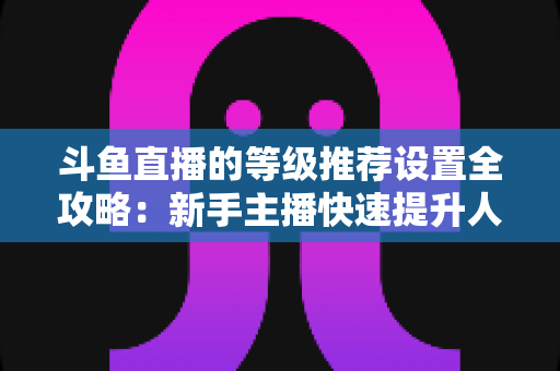 斗鱼直播的等级推荐设置全攻略:新手主播快速提升人气与粉丝活跃度的运营指南 斗鱼直播的等级推荐设置全攻略:新手主播快速提升人气与粉丝活跃度的运营指南