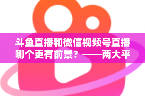 斗鱼直播和微信视频号直播哪个更有前景?——两大平台深度对比与未来趋势全面解析 斗鱼直播和微信视频号直播哪个更有前景?——两大平台深度对比与未来趋势全面解析