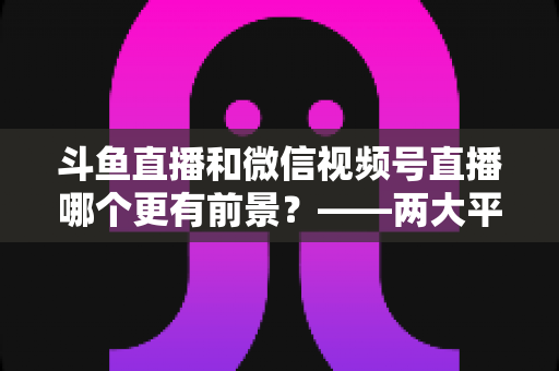 斗鱼直播和微信视频号直播哪个更有前景?——两大平台深度对比与未来趋势全面解析 斗鱼直播和微信视频号直播哪个更有前景?——两大平台深度对比与未来趋势全面解析