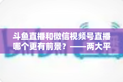 斗鱼直播和微信视频号直播哪个更有前景?——两大平台深度对比与未来趋势全面解析 斗鱼直播和微信视频号直播哪个更有前景?——两大平台深度对比与未来趋势全面解析