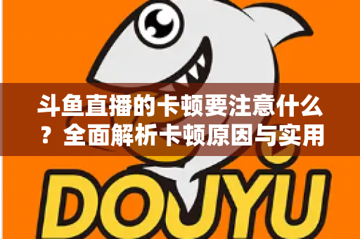 斗鱼直播的卡顿要注意什么?全面解析卡顿原因与实用解决指南 斗鱼直播的卡顿要注意什么?全面解析卡顿原因与实用解决指南