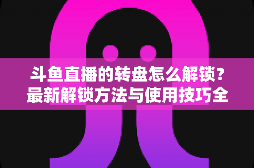 斗鱼直播的转盘怎么解锁?最新解锁方法与使用技巧全解析 斗鱼直播的转盘怎么解锁?最新解锁方法与使用技巧全解析