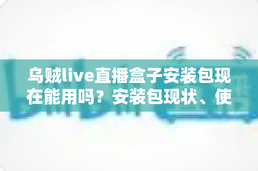 乌贼live直播盒子安装包现在能用吗?安装包现状、使用风险与应对方案全解析 乌贼live直播盒子安装包现在能用吗?安装包现状、使用风险与应对方案全解析