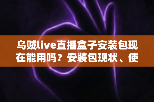 乌贼live直播盒子安装包现在能用吗？安装包现状、使用风险与应对方案全解析