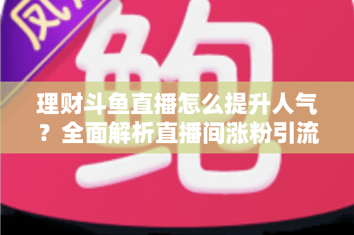 理财斗鱼直播怎么提升人气?全面解析直播间涨粉引流的实用运营策略与技巧 理财斗鱼直播怎么提升人气?全面解析直播间涨粉引流的实用运营策略与技巧