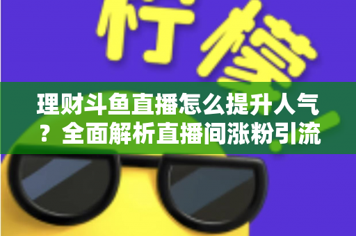理财斗鱼直播怎么提升人气?全面解析直播间涨粉引流的实用运营策略与技巧 理财斗鱼直播怎么提升人气?全面解析直播间涨粉引流的实用运营策略与技巧