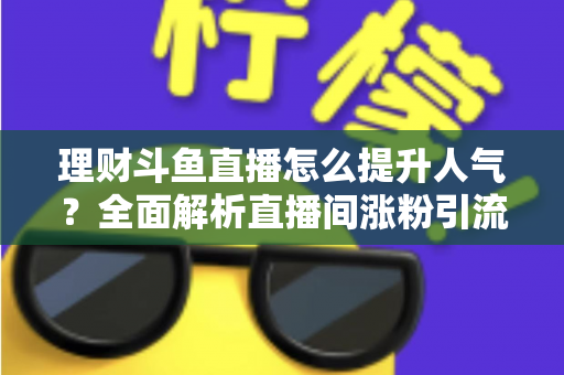 理财斗鱼直播怎么提升人气?全面解析直播间涨粉引流的实用运营策略与技巧 理财斗鱼直播怎么提升人气?全面解析直播间涨粉引流的实用运营策略与技巧